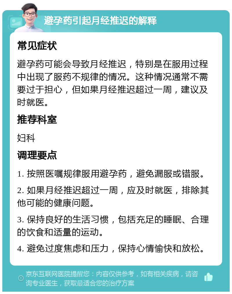 避孕药引起月经推迟的解释 常见症状 避孕药可能会导致月经推迟，特别是在服用过程中出现了服药不规律的情况。这种情况通常不需要过于担心，但如果月经推迟超过一周，建议及时就医。 推荐科室 妇科 调理要点 1. 按照医嘱规律服用避孕药，避免漏服或错服。 2. 如果月经推迟超过一周，应及时就医，排除其他可能的健康问题。 3. 保持良好的生活习惯，包括充足的睡眠、合理的饮食和适量的运动。 4. 避免过度焦虑和压力，保持心情愉快和放松。