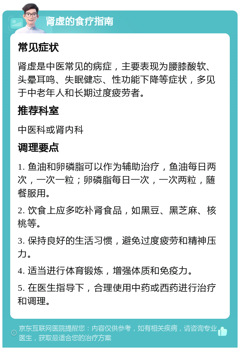 肾虚的食疗指南 常见症状 肾虚是中医常见的病症，主要表现为腰膝酸软、头晕耳鸣、失眠健忘、性功能下降等症状，多见于中老年人和长期过度疲劳者。 推荐科室 中医科或肾内科 调理要点 1. 鱼油和卵磷脂可以作为辅助治疗，鱼油每日两次，一次一粒；卵磷脂每日一次，一次两粒，随餐服用。 2. 饮食上应多吃补肾食品，如黑豆、黑芝麻、核桃等。 3. 保持良好的生活习惯，避免过度疲劳和精神压力。 4. 适当进行体育锻炼，增强体质和免疫力。 5. 在医生指导下，合理使用中药或西药进行治疗和调理。