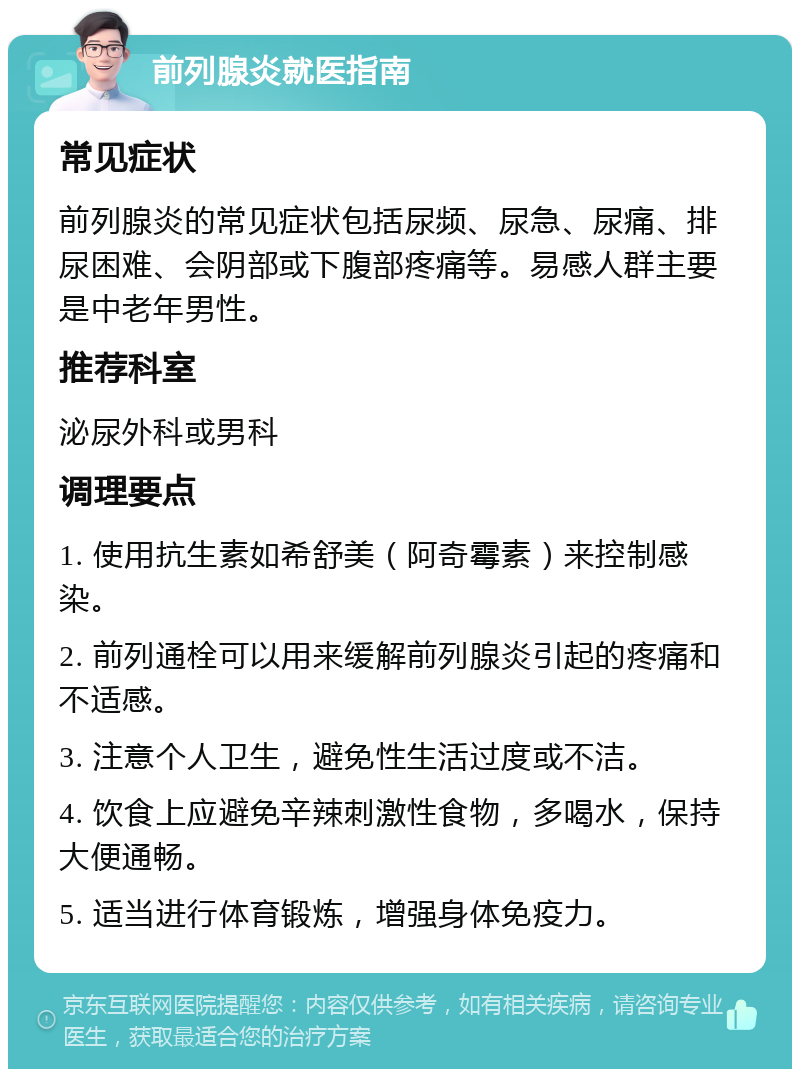 前列腺炎就医指南 常见症状 前列腺炎的常见症状包括尿频、尿急、尿痛、排尿困难、会阴部或下腹部疼痛等。易感人群主要是中老年男性。 推荐科室 泌尿外科或男科 调理要点 1. 使用抗生素如希舒美（阿奇霉素）来控制感染。 2. 前列通栓可以用来缓解前列腺炎引起的疼痛和不适感。 3. 注意个人卫生，避免性生活过度或不洁。 4. 饮食上应避免辛辣刺激性食物，多喝水，保持大便通畅。 5. 适当进行体育锻炼，增强身体免疫力。