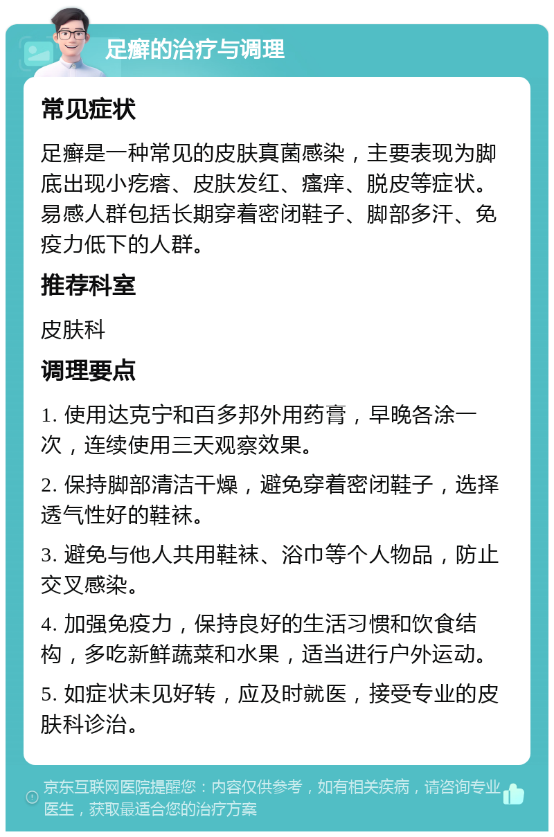 足癣的治疗与调理 常见症状 足癣是一种常见的皮肤真菌感染，主要表现为脚底出现小疙瘩、皮肤发红、瘙痒、脱皮等症状。易感人群包括长期穿着密闭鞋子、脚部多汗、免疫力低下的人群。 推荐科室 皮肤科 调理要点 1. 使用达克宁和百多邦外用药膏，早晚各涂一次，连续使用三天观察效果。 2. 保持脚部清洁干燥，避免穿着密闭鞋子，选择透气性好的鞋袜。 3. 避免与他人共用鞋袜、浴巾等个人物品，防止交叉感染。 4. 加强免疫力，保持良好的生活习惯和饮食结构，多吃新鲜蔬菜和水果，适当进行户外运动。 5. 如症状未见好转，应及时就医，接受专业的皮肤科诊治。