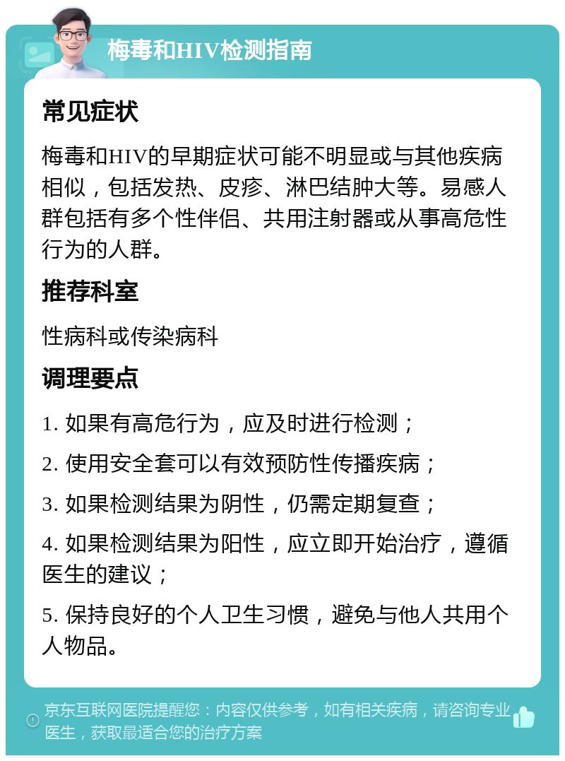 梅毒和HIV检测指南 常见症状 梅毒和HIV的早期症状可能不明显或与其他疾病相似，包括发热、皮疹、淋巴结肿大等。易感人群包括有多个性伴侣、共用注射器或从事高危性行为的人群。 推荐科室 性病科或传染病科 调理要点 1. 如果有高危行为，应及时进行检测； 2. 使用安全套可以有效预防性传播疾病； 3. 如果检测结果为阴性，仍需定期复查； 4. 如果检测结果为阳性，应立即开始治疗，遵循医生的建议； 5. 保持良好的个人卫生习惯，避免与他人共用个人物品。