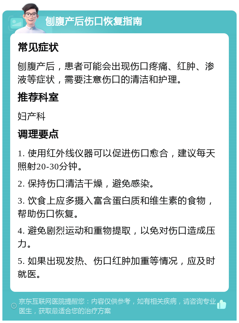 刨腹产后伤口恢复指南 常见症状 刨腹产后，患者可能会出现伤口疼痛、红肿、渗液等症状，需要注意伤口的清洁和护理。 推荐科室 妇产科 调理要点 1. 使用红外线仪器可以促进伤口愈合，建议每天照射20-30分钟。 2. 保持伤口清洁干燥，避免感染。 3. 饮食上应多摄入富含蛋白质和维生素的食物，帮助伤口恢复。 4. 避免剧烈运动和重物提取，以免对伤口造成压力。 5. 如果出现发热、伤口红肿加重等情况，应及时就医。