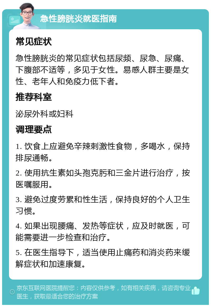 急性膀胱炎就医指南 常见症状 急性膀胱炎的常见症状包括尿频、尿急、尿痛、下腹部不适等，多见于女性。易感人群主要是女性、老年人和免疫力低下者。 推荐科室 泌尿外科或妇科 调理要点 1. 饮食上应避免辛辣刺激性食物，多喝水，保持排尿通畅。 2. 使用抗生素如头孢克肟和三金片进行治疗，按医嘱服用。 3. 避免过度劳累和性生活，保持良好的个人卫生习惯。 4. 如果出现腰痛、发热等症状，应及时就医，可能需要进一步检查和治疗。 5. 在医生指导下，适当使用止痛药和消炎药来缓解症状和加速康复。