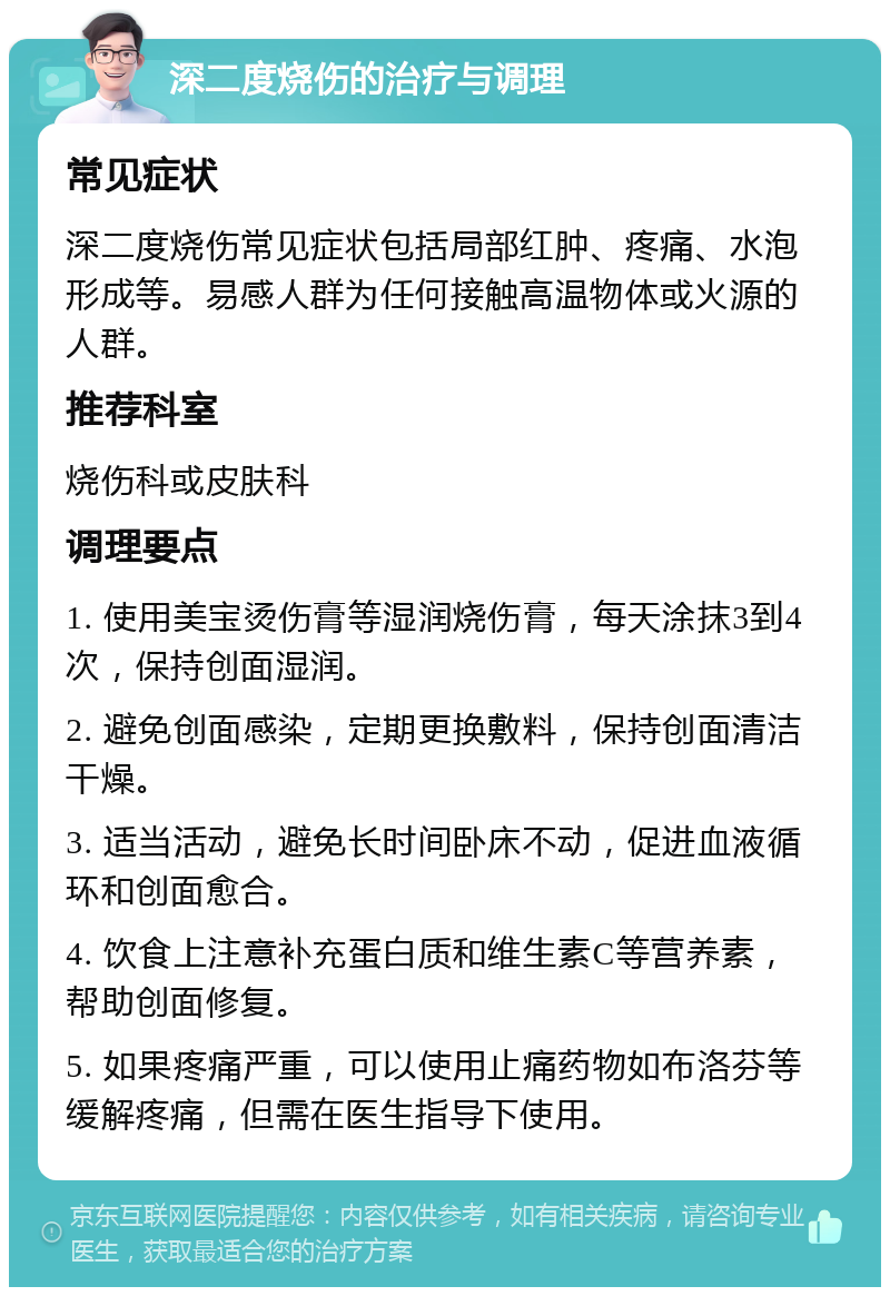 深二度烧伤的治疗与调理 常见症状 深二度烧伤常见症状包括局部红肿、疼痛、水泡形成等。易感人群为任何接触高温物体或火源的人群。 推荐科室 烧伤科或皮肤科 调理要点 1. 使用美宝烫伤膏等湿润烧伤膏，每天涂抹3到4次，保持创面湿润。 2. 避免创面感染，定期更换敷料，保持创面清洁干燥。 3. 适当活动，避免长时间卧床不动，促进血液循环和创面愈合。 4. 饮食上注意补充蛋白质和维生素C等营养素，帮助创面修复。 5. 如果疼痛严重，可以使用止痛药物如布洛芬等缓解疼痛，但需在医生指导下使用。