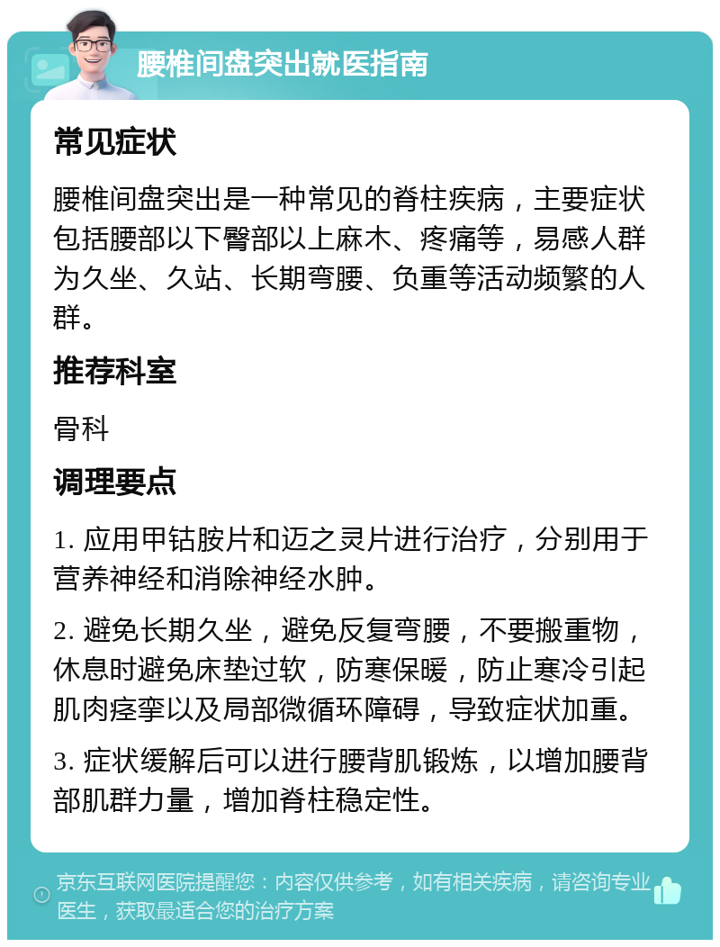 腰椎间盘突出就医指南 常见症状 腰椎间盘突出是一种常见的脊柱疾病，主要症状包括腰部以下臀部以上麻木、疼痛等，易感人群为久坐、久站、长期弯腰、负重等活动频繁的人群。 推荐科室 骨科 调理要点 1. 应用甲钴胺片和迈之灵片进行治疗，分别用于营养神经和消除神经水肿。 2. 避免长期久坐，避免反复弯腰，不要搬重物，休息时避免床垫过软，防寒保暖，防止寒冷引起肌肉痉挛以及局部微循环障碍，导致症状加重。 3. 症状缓解后可以进行腰背肌锻炼，以增加腰背部肌群力量，增加脊柱稳定性。