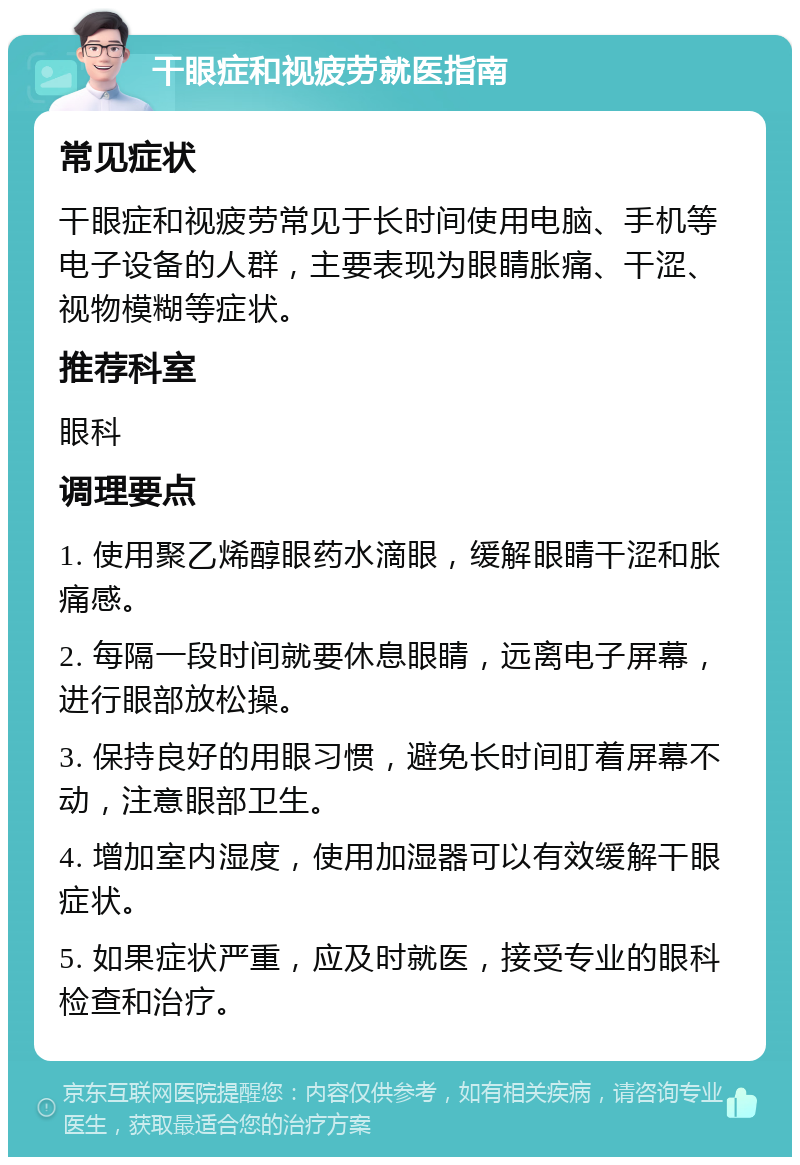 干眼症和视疲劳就医指南 常见症状 干眼症和视疲劳常见于长时间使用电脑、手机等电子设备的人群，主要表现为眼睛胀痛、干涩、视物模糊等症状。 推荐科室 眼科 调理要点 1. 使用聚乙烯醇眼药水滴眼，缓解眼睛干涩和胀痛感。 2. 每隔一段时间就要休息眼睛，远离电子屏幕，进行眼部放松操。 3. 保持良好的用眼习惯，避免长时间盯着屏幕不动，注意眼部卫生。 4. 增加室内湿度，使用加湿器可以有效缓解干眼症状。 5. 如果症状严重，应及时就医，接受专业的眼科检查和治疗。