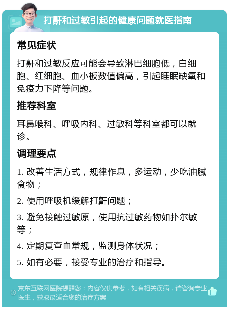 打鼾和过敏引起的健康问题就医指南 常见症状 打鼾和过敏反应可能会导致淋巴细胞低，白细胞、红细胞、血小板数值偏高，引起睡眠缺氧和免疫力下降等问题。 推荐科室 耳鼻喉科、呼吸内科、过敏科等科室都可以就诊。 调理要点 1. 改善生活方式，规律作息，多运动，少吃油腻食物； 2. 使用呼吸机缓解打鼾问题； 3. 避免接触过敏原，使用抗过敏药物如扑尔敏等； 4. 定期复查血常规，监测身体状况； 5. 如有必要，接受专业的治疗和指导。