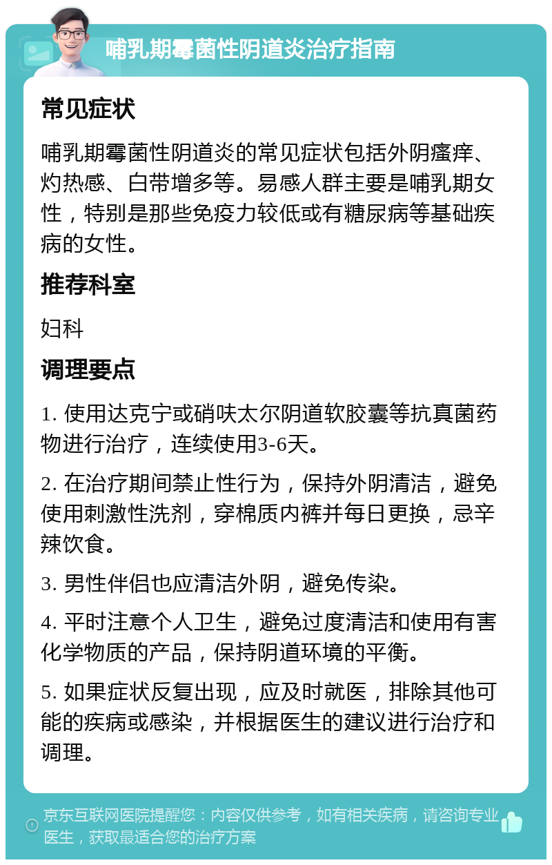 哺乳期霉菌性阴道炎治疗指南 常见症状 哺乳期霉菌性阴道炎的常见症状包括外阴瘙痒、灼热感、白带增多等。易感人群主要是哺乳期女性，特别是那些免疫力较低或有糖尿病等基础疾病的女性。 推荐科室 妇科 调理要点 1. 使用达克宁或硝呋太尔阴道软胶囊等抗真菌药物进行治疗，连续使用3-6天。 2. 在治疗期间禁止性行为，保持外阴清洁，避免使用刺激性洗剂，穿棉质内裤并每日更换，忌辛辣饮食。 3. 男性伴侣也应清洁外阴，避免传染。 4. 平时注意个人卫生，避免过度清洁和使用有害化学物质的产品，保持阴道环境的平衡。 5. 如果症状反复出现，应及时就医，排除其他可能的疾病或感染，并根据医生的建议进行治疗和调理。