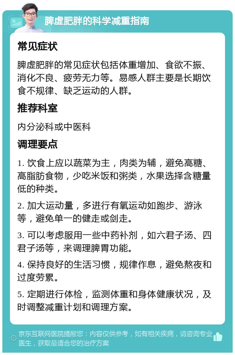 脾虚肥胖的科学减重指南 常见症状 脾虚肥胖的常见症状包括体重增加、食欲不振、消化不良、疲劳无力等。易感人群主要是长期饮食不规律、缺乏运动的人群。 推荐科室 内分泌科或中医科 调理要点 1. 饮食上应以蔬菜为主，肉类为辅，避免高糖、高脂肪食物，少吃米饭和粥类，水果选择含糖量低的种类。 2. 加大运动量，多进行有氧运动如跑步、游泳等，避免单一的健走或剑走。 3. 可以考虑服用一些中药补剂，如六君子汤、四君子汤等，来调理脾胃功能。 4. 保持良好的生活习惯，规律作息，避免熬夜和过度劳累。 5. 定期进行体检，监测体重和身体健康状况，及时调整减重计划和调理方案。