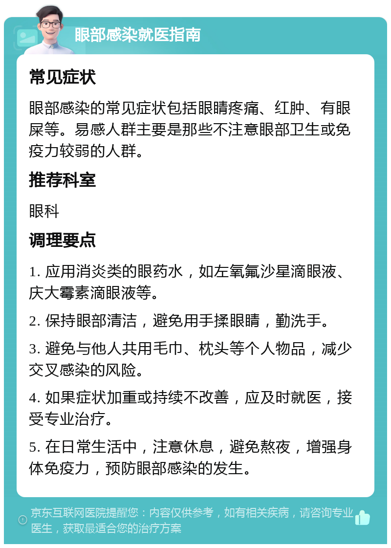 眼部感染就医指南 常见症状 眼部感染的常见症状包括眼睛疼痛、红肿、有眼屎等。易感人群主要是那些不注意眼部卫生或免疫力较弱的人群。 推荐科室 眼科 调理要点 1. 应用消炎类的眼药水，如左氧氟沙星滴眼液、庆大霉素滴眼液等。 2. 保持眼部清洁，避免用手揉眼睛，勤洗手。 3. 避免与他人共用毛巾、枕头等个人物品，减少交叉感染的风险。 4. 如果症状加重或持续不改善，应及时就医，接受专业治疗。 5. 在日常生活中，注意休息，避免熬夜，增强身体免疫力，预防眼部感染的发生。