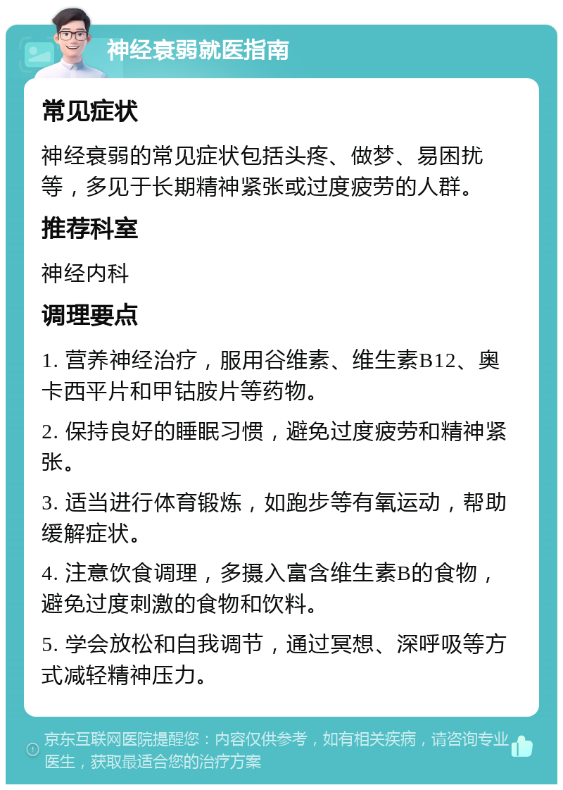 神经衰弱就医指南 常见症状 神经衰弱的常见症状包括头疼、做梦、易困扰等，多见于长期精神紧张或过度疲劳的人群。 推荐科室 神经内科 调理要点 1. 营养神经治疗，服用谷维素、维生素B12、奥卡西平片和甲钴胺片等药物。 2. 保持良好的睡眠习惯，避免过度疲劳和精神紧张。 3. 适当进行体育锻炼，如跑步等有氧运动，帮助缓解症状。 4. 注意饮食调理，多摄入富含维生素B的食物，避免过度刺激的食物和饮料。 5. 学会放松和自我调节，通过冥想、深呼吸等方式减轻精神压力。