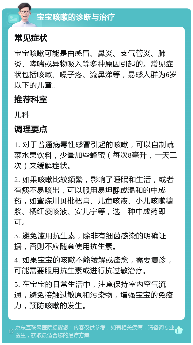 宝宝咳嗽的诊断与治疗 常见症状 宝宝咳嗽可能是由感冒、鼻炎、支气管炎、肺炎、哮喘或异物吸入等多种原因引起的。常见症状包括咳嗽、嗓子疼、流鼻涕等，易感人群为6岁以下的儿童。 推荐科室 儿科 调理要点 1. 对于普通病毒性感冒引起的咳嗽，可以自制蔬菜水果饮料，少量加些蜂蜜（每次8毫升，一天三次）来缓解症状。 2. 如果咳嗽比较频繁，影响了睡眠和生活，或者有痰不易咳出，可以服用易坦静或温和的中成药，如蜜炼川贝枇杷膏、儿童咳液、小儿咳嗽糖浆、橘红痰咳液、安儿宁等，选一种中成药即可。 3. 避免滥用抗生素，除非有细菌感染的明确证据，否则不应随意使用抗生素。 4. 如果宝宝的咳嗽不能缓解或痊愈，需要复诊，可能需要服用抗生素或进行抗过敏治疗。 5. 在宝宝的日常生活中，注意保持室内空气流通，避免接触过敏原和污染物，增强宝宝的免疫力，预防咳嗽的发生。