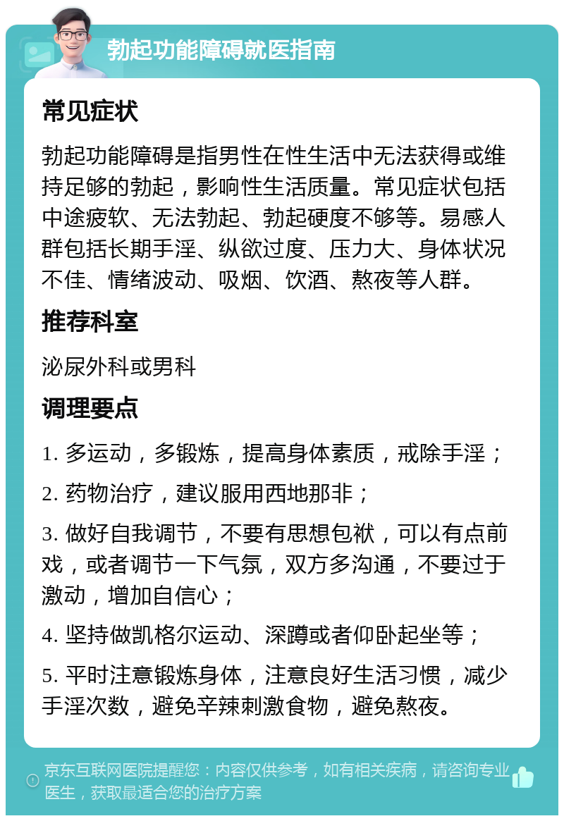 勃起功能障碍就医指南 常见症状 勃起功能障碍是指男性在性生活中无法获得或维持足够的勃起，影响性生活质量。常见症状包括中途疲软、无法勃起、勃起硬度不够等。易感人群包括长期手淫、纵欲过度、压力大、身体状况不佳、情绪波动、吸烟、饮酒、熬夜等人群。 推荐科室 泌尿外科或男科 调理要点 1. 多运动，多锻炼，提高身体素质，戒除手淫； 2. 药物治疗，建议服用西地那非； 3. 做好自我调节，不要有思想包袱，可以有点前戏，或者调节一下气氛，双方多沟通，不要过于激动，增加自信心； 4. 坚持做凯格尔运动、深蹲或者仰卧起坐等； 5. 平时注意锻炼身体，注意良好生活习惯，减少手淫次数，避免辛辣刺激食物，避免熬夜。