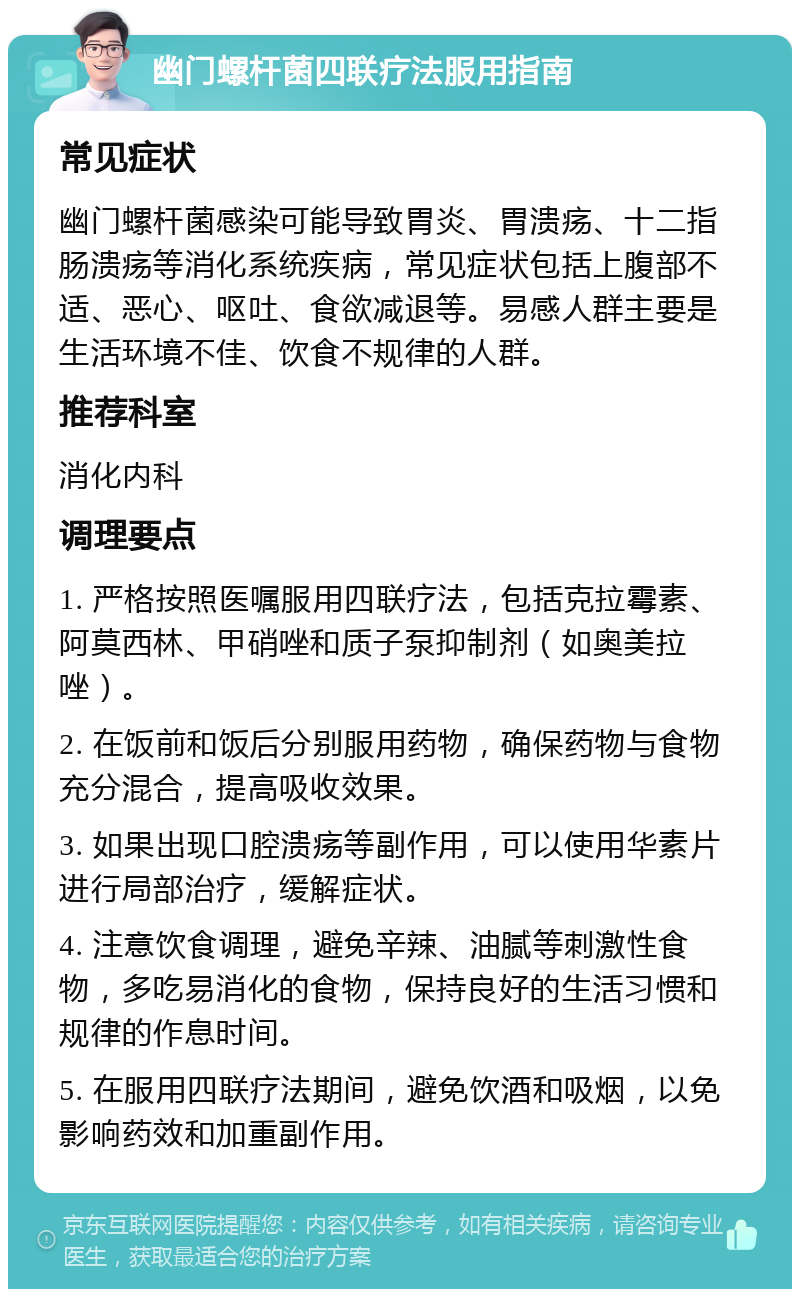 幽门螺杆菌四联疗法服用指南 常见症状 幽门螺杆菌感染可能导致胃炎、胃溃疡、十二指肠溃疡等消化系统疾病，常见症状包括上腹部不适、恶心、呕吐、食欲减退等。易感人群主要是生活环境不佳、饮食不规律的人群。 推荐科室 消化内科 调理要点 1. 严格按照医嘱服用四联疗法，包括克拉霉素、阿莫西林、甲硝唑和质子泵抑制剂（如奥美拉唑）。 2. 在饭前和饭后分别服用药物，确保药物与食物充分混合，提高吸收效果。 3. 如果出现口腔溃疡等副作用，可以使用华素片进行局部治疗，缓解症状。 4. 注意饮食调理，避免辛辣、油腻等刺激性食物，多吃易消化的食物，保持良好的生活习惯和规律的作息时间。 5. 在服用四联疗法期间，避免饮酒和吸烟，以免影响药效和加重副作用。