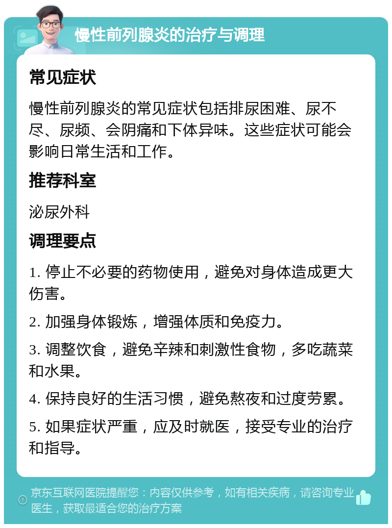 慢性前列腺炎的治疗与调理 常见症状 慢性前列腺炎的常见症状包括排尿困难、尿不尽、尿频、会阴痛和下体异味。这些症状可能会影响日常生活和工作。 推荐科室 泌尿外科 调理要点 1. 停止不必要的药物使用，避免对身体造成更大伤害。 2. 加强身体锻炼，增强体质和免疫力。 3. 调整饮食，避免辛辣和刺激性食物，多吃蔬菜和水果。 4. 保持良好的生活习惯，避免熬夜和过度劳累。 5. 如果症状严重，应及时就医，接受专业的治疗和指导。