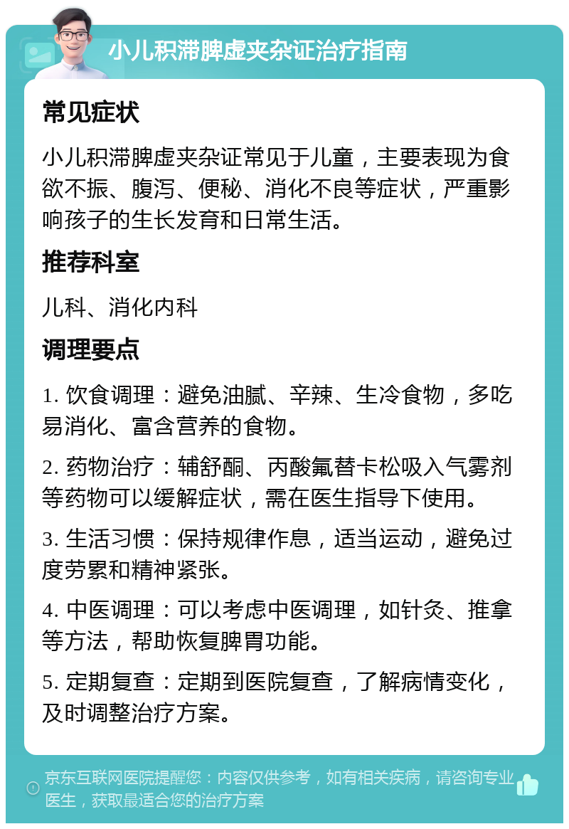 小儿积滞脾虚夹杂证治疗指南 常见症状 小儿积滞脾虚夹杂证常见于儿童，主要表现为食欲不振、腹泻、便秘、消化不良等症状，严重影响孩子的生长发育和日常生活。 推荐科室 儿科、消化内科 调理要点 1. 饮食调理：避免油腻、辛辣、生冷食物，多吃易消化、富含营养的食物。 2. 药物治疗：辅舒酮、丙酸氟替卡松吸入气雾剂等药物可以缓解症状，需在医生指导下使用。 3. 生活习惯：保持规律作息，适当运动，避免过度劳累和精神紧张。 4. 中医调理：可以考虑中医调理，如针灸、推拿等方法，帮助恢复脾胃功能。 5. 定期复查：定期到医院复查，了解病情变化，及时调整治疗方案。