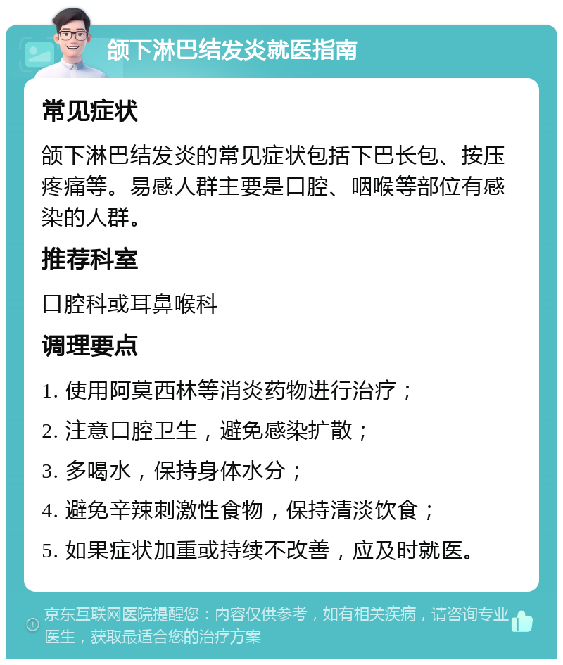 颌下淋巴结发炎就医指南 常见症状 颌下淋巴结发炎的常见症状包括下巴长包、按压疼痛等。易感人群主要是口腔、咽喉等部位有感染的人群。 推荐科室 口腔科或耳鼻喉科 调理要点 1. 使用阿莫西林等消炎药物进行治疗； 2. 注意口腔卫生，避免感染扩散； 3. 多喝水，保持身体水分； 4. 避免辛辣刺激性食物，保持清淡饮食； 5. 如果症状加重或持续不改善，应及时就医。