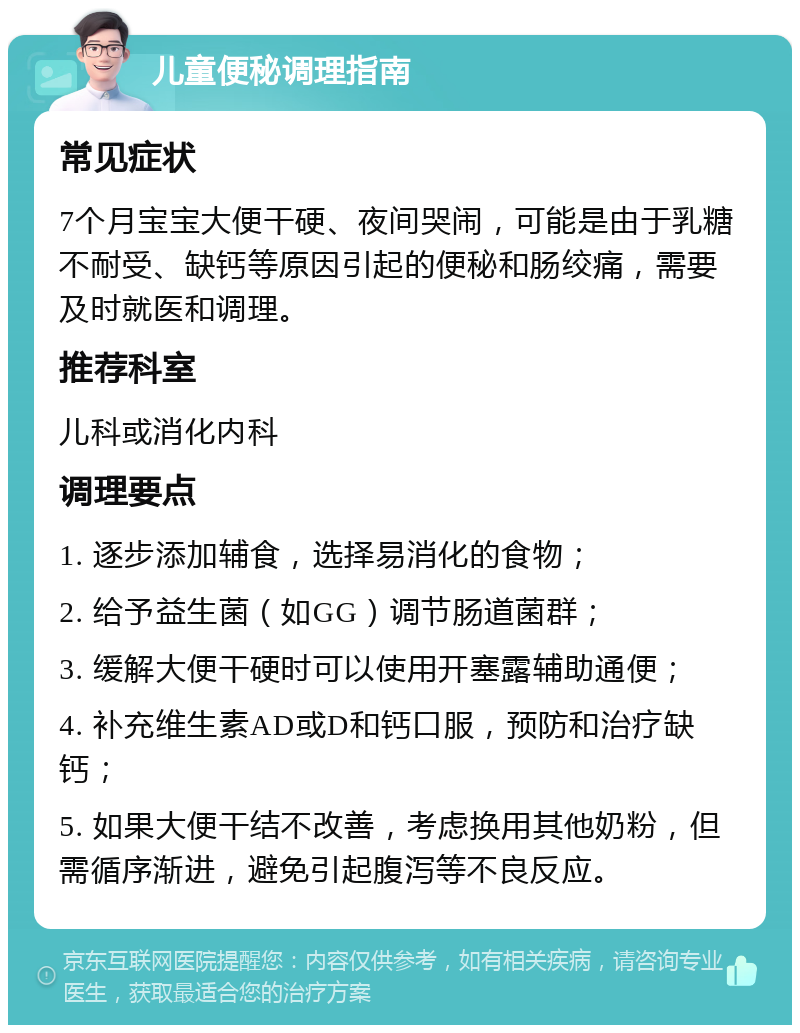 儿童便秘调理指南 常见症状 7个月宝宝大便干硬、夜间哭闹，可能是由于乳糖不耐受、缺钙等原因引起的便秘和肠绞痛，需要及时就医和调理。 推荐科室 儿科或消化内科 调理要点 1. 逐步添加辅食，选择易消化的食物； 2. 给予益生菌（如GG）调节肠道菌群； 3. 缓解大便干硬时可以使用开塞露辅助通便； 4. 补充维生素AD或D和钙口服，预防和治疗缺钙； 5. 如果大便干结不改善，考虑换用其他奶粉，但需循序渐进，避免引起腹泻等不良反应。