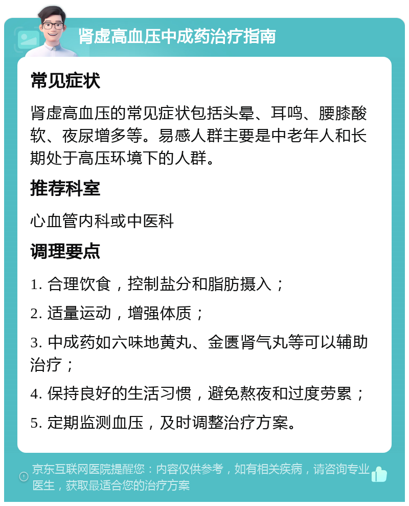 肾虚高血压中成药治疗指南 常见症状 肾虚高血压的常见症状包括头晕、耳鸣、腰膝酸软、夜尿增多等。易感人群主要是中老年人和长期处于高压环境下的人群。 推荐科室 心血管内科或中医科 调理要点 1. 合理饮食，控制盐分和脂肪摄入； 2. 适量运动，增强体质； 3. 中成药如六味地黄丸、金匮肾气丸等可以辅助治疗； 4. 保持良好的生活习惯，避免熬夜和过度劳累； 5. 定期监测血压，及时调整治疗方案。