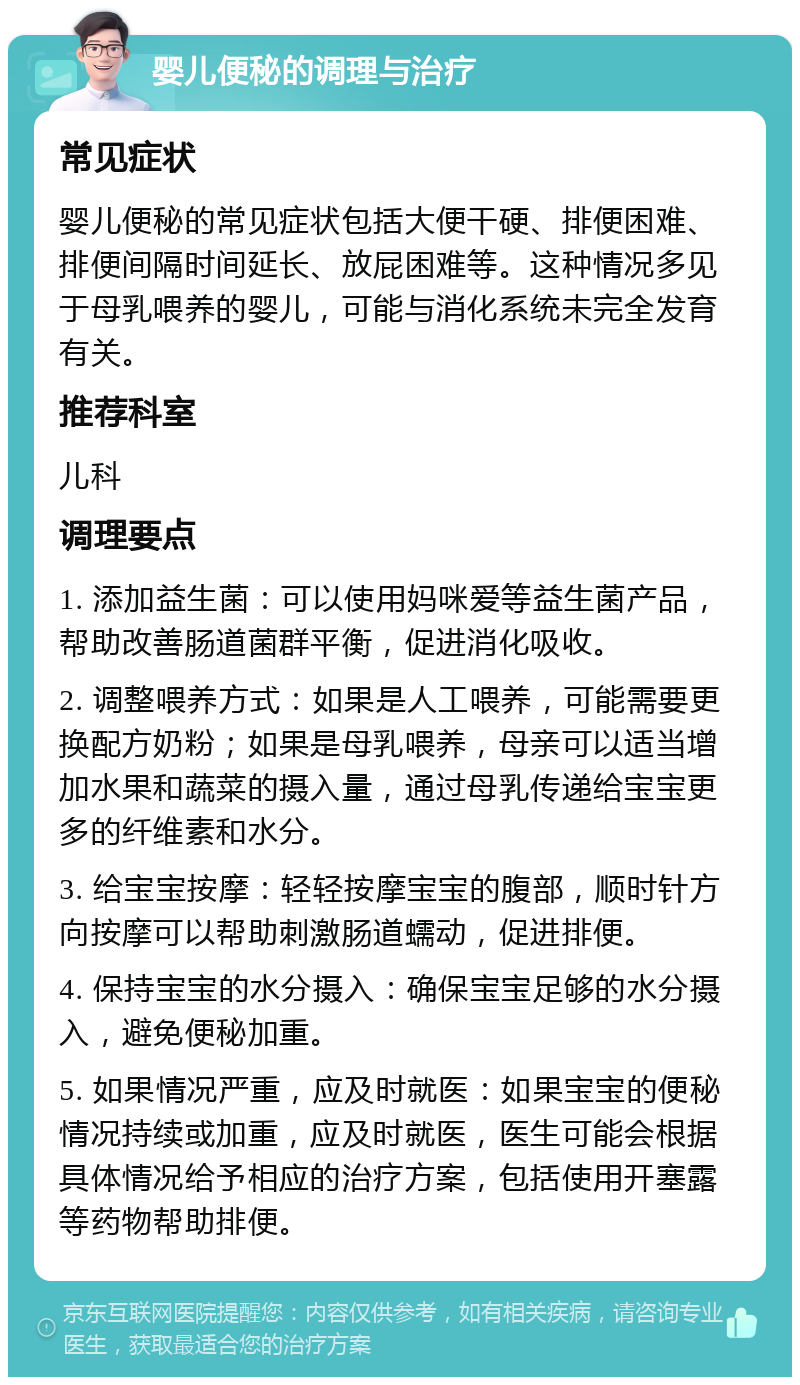 婴儿便秘的调理与治疗 常见症状 婴儿便秘的常见症状包括大便干硬、排便困难、排便间隔时间延长、放屁困难等。这种情况多见于母乳喂养的婴儿，可能与消化系统未完全发育有关。 推荐科室 儿科 调理要点 1. 添加益生菌：可以使用妈咪爱等益生菌产品，帮助改善肠道菌群平衡，促进消化吸收。 2. 调整喂养方式：如果是人工喂养，可能需要更换配方奶粉；如果是母乳喂养，母亲可以适当增加水果和蔬菜的摄入量，通过母乳传递给宝宝更多的纤维素和水分。 3. 给宝宝按摩：轻轻按摩宝宝的腹部，顺时针方向按摩可以帮助刺激肠道蠕动，促进排便。 4. 保持宝宝的水分摄入：确保宝宝足够的水分摄入，避免便秘加重。 5. 如果情况严重，应及时就医：如果宝宝的便秘情况持续或加重，应及时就医，医生可能会根据具体情况给予相应的治疗方案，包括使用开塞露等药物帮助排便。