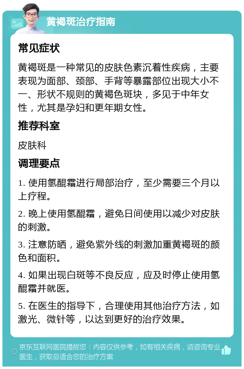 黄褐斑治疗指南 常见症状 黄褐斑是一种常见的皮肤色素沉着性疾病，主要表现为面部、颈部、手背等暴露部位出现大小不一、形状不规则的黄褐色斑块，多见于中年女性，尤其是孕妇和更年期女性。 推荐科室 皮肤科 调理要点 1. 使用氢醌霜进行局部治疗，至少需要三个月以上疗程。 2. 晚上使用氢醌霜，避免日间使用以减少对皮肤的刺激。 3. 注意防晒，避免紫外线的刺激加重黄褐斑的颜色和面积。 4. 如果出现白斑等不良反应，应及时停止使用氢醌霜并就医。 5. 在医生的指导下，合理使用其他治疗方法，如激光、微针等，以达到更好的治疗效果。