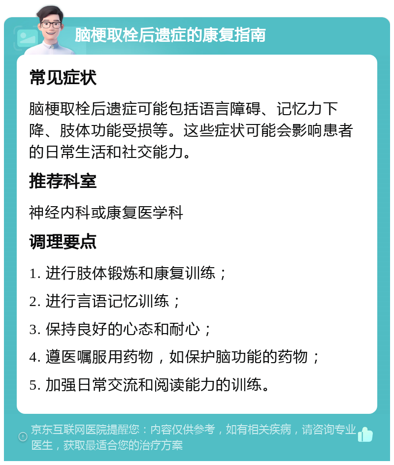 脑梗取栓后遗症的康复指南 常见症状 脑梗取栓后遗症可能包括语言障碍、记忆力下降、肢体功能受损等。这些症状可能会影响患者的日常生活和社交能力。 推荐科室 神经内科或康复医学科 调理要点 1. 进行肢体锻炼和康复训练； 2. 进行言语记忆训练； 3. 保持良好的心态和耐心； 4. 遵医嘱服用药物，如保护脑功能的药物； 5. 加强日常交流和阅读能力的训练。