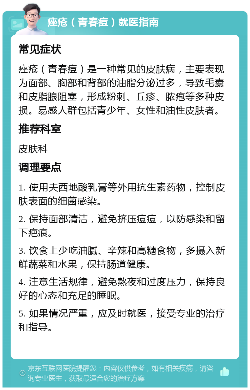 痤疮（青春痘）就医指南 常见症状 痤疮（青春痘）是一种常见的皮肤病，主要表现为面部、胸部和背部的油脂分泌过多，导致毛囊和皮脂腺阻塞，形成粉刺、丘疹、脓疱等多种皮损。易感人群包括青少年、女性和油性皮肤者。 推荐科室 皮肤科 调理要点 1. 使用夫西地酸乳膏等外用抗生素药物，控制皮肤表面的细菌感染。 2. 保持面部清洁，避免挤压痘痘，以防感染和留下疤痕。 3. 饮食上少吃油腻、辛辣和高糖食物，多摄入新鲜蔬菜和水果，保持肠道健康。 4. 注意生活规律，避免熬夜和过度压力，保持良好的心态和充足的睡眠。 5. 如果情况严重，应及时就医，接受专业的治疗和指导。