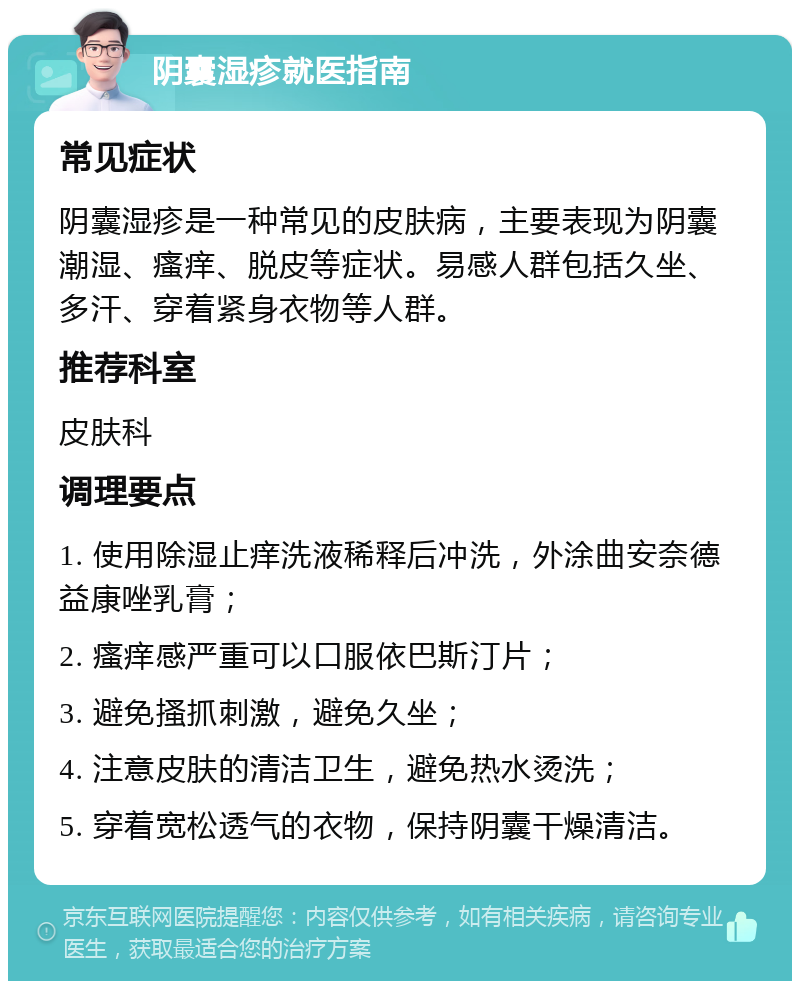 阴囊湿疹就医指南 常见症状 阴囊湿疹是一种常见的皮肤病，主要表现为阴囊潮湿、瘙痒、脱皮等症状。易感人群包括久坐、多汗、穿着紧身衣物等人群。 推荐科室 皮肤科 调理要点 1. 使用除湿止痒洗液稀释后冲洗，外涂曲安奈德益康唑乳膏； 2. 瘙痒感严重可以口服依巴斯汀片； 3. 避免搔抓刺激，避免久坐； 4. 注意皮肤的清洁卫生，避免热水烫洗； 5. 穿着宽松透气的衣物，保持阴囊干燥清洁。