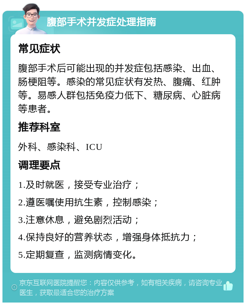 腹部手术并发症处理指南 常见症状 腹部手术后可能出现的并发症包括感染、出血、肠梗阻等。感染的常见症状有发热、腹痛、红肿等。易感人群包括免疫力低下、糖尿病、心脏病等患者。 推荐科室 外科、感染科、ICU 调理要点 1.及时就医，接受专业治疗； 2.遵医嘱使用抗生素，控制感染； 3.注意休息，避免剧烈活动； 4.保持良好的营养状态，增强身体抵抗力； 5.定期复查，监测病情变化。