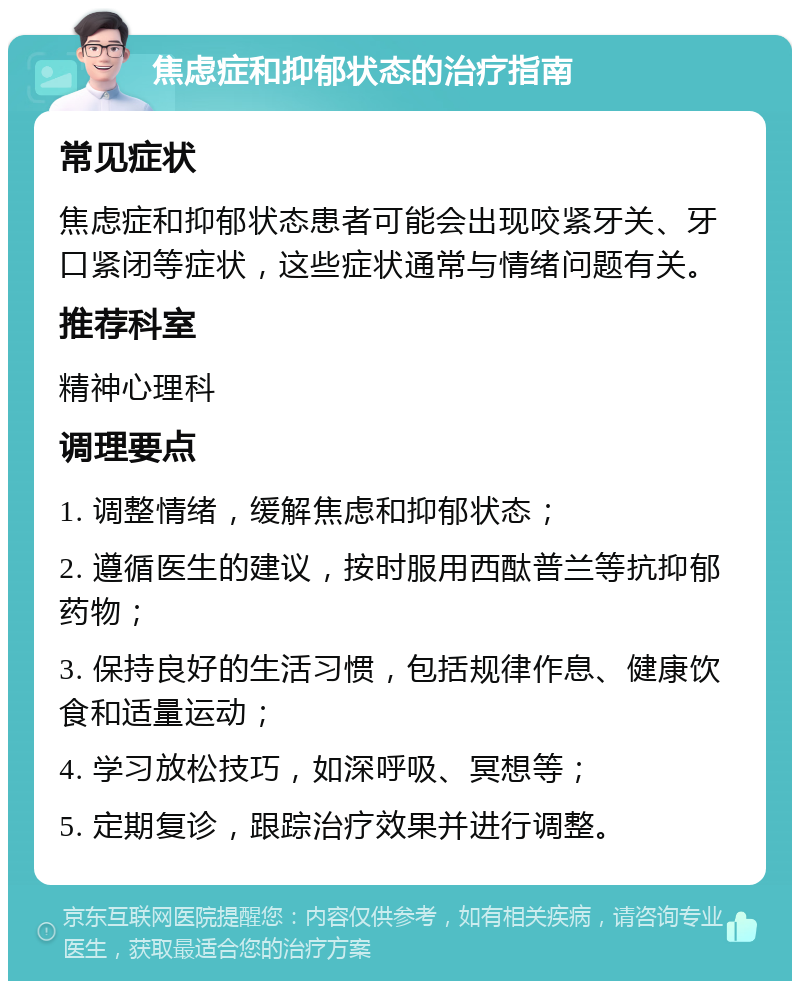 焦虑症和抑郁状态的治疗指南 常见症状 焦虑症和抑郁状态患者可能会出现咬紧牙关、牙口紧闭等症状，这些症状通常与情绪问题有关。 推荐科室 精神心理科 调理要点 1. 调整情绪，缓解焦虑和抑郁状态； 2. 遵循医生的建议，按时服用西酞普兰等抗抑郁药物； 3. 保持良好的生活习惯，包括规律作息、健康饮食和适量运动； 4. 学习放松技巧，如深呼吸、冥想等； 5. 定期复诊，跟踪治疗效果并进行调整。