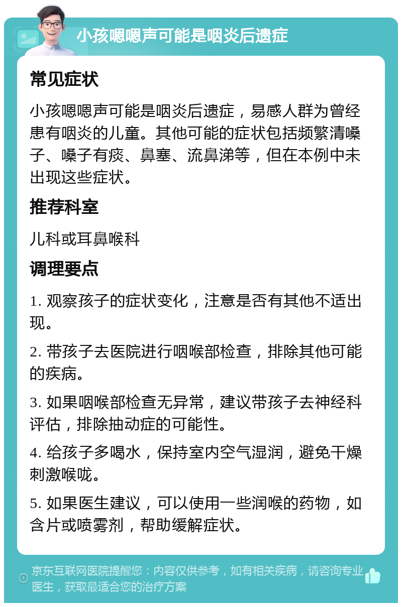 小孩嗯嗯声可能是咽炎后遗症 常见症状 小孩嗯嗯声可能是咽炎后遗症，易感人群为曾经患有咽炎的儿童。其他可能的症状包括频繁清嗓子、嗓子有痰、鼻塞、流鼻涕等，但在本例中未出现这些症状。 推荐科室 儿科或耳鼻喉科 调理要点 1. 观察孩子的症状变化，注意是否有其他不适出现。 2. 带孩子去医院进行咽喉部检查，排除其他可能的疾病。 3. 如果咽喉部检查无异常，建议带孩子去神经科评估，排除抽动症的可能性。 4. 给孩子多喝水，保持室内空气湿润，避免干燥刺激喉咙。 5. 如果医生建议，可以使用一些润喉的药物，如含片或喷雾剂，帮助缓解症状。