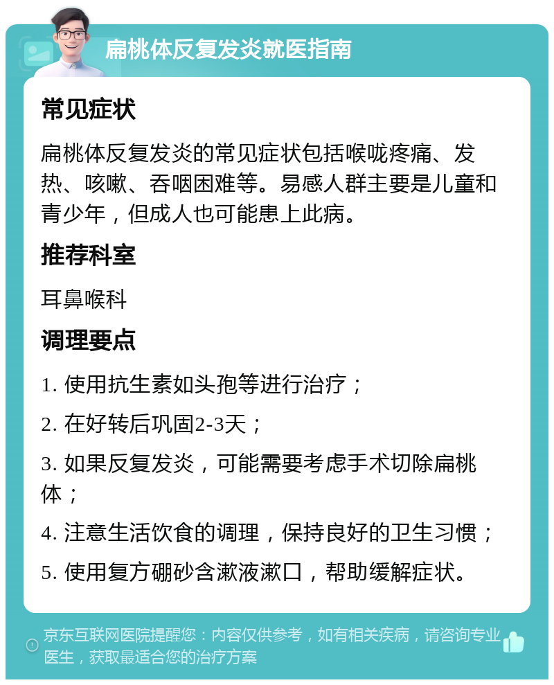 扁桃体反复发炎就医指南 常见症状 扁桃体反复发炎的常见症状包括喉咙疼痛、发热、咳嗽、吞咽困难等。易感人群主要是儿童和青少年，但成人也可能患上此病。 推荐科室 耳鼻喉科 调理要点 1. 使用抗生素如头孢等进行治疗； 2. 在好转后巩固2-3天； 3. 如果反复发炎，可能需要考虑手术切除扁桃体； 4. 注意生活饮食的调理，保持良好的卫生习惯； 5. 使用复方硼砂含漱液漱口，帮助缓解症状。