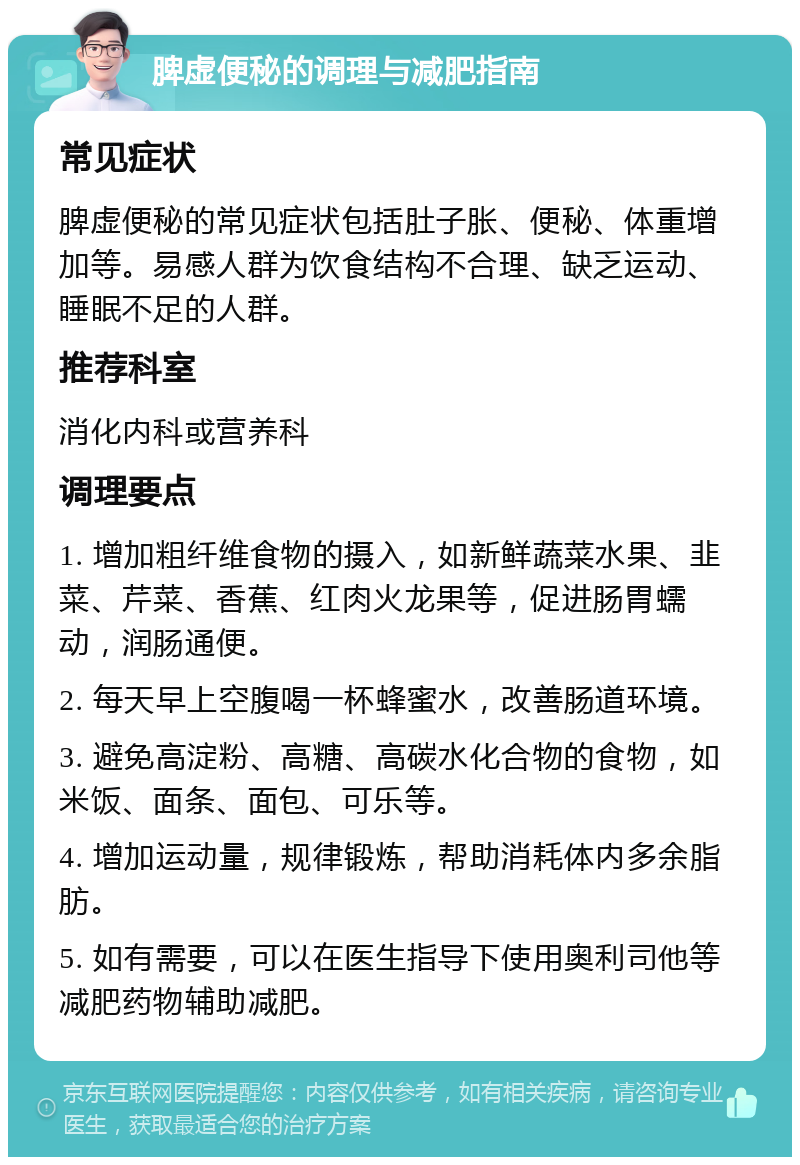 脾虚便秘的调理与减肥指南 常见症状 脾虚便秘的常见症状包括肚子胀、便秘、体重增加等。易感人群为饮食结构不合理、缺乏运动、睡眠不足的人群。 推荐科室 消化内科或营养科 调理要点 1. 增加粗纤维食物的摄入，如新鲜蔬菜水果、韭菜、芹菜、香蕉、红肉火龙果等，促进肠胃蠕动，润肠通便。 2. 每天早上空腹喝一杯蜂蜜水，改善肠道环境。 3. 避免高淀粉、高糖、高碳水化合物的食物，如米饭、面条、面包、可乐等。 4. 增加运动量，规律锻炼，帮助消耗体内多余脂肪。 5. 如有需要，可以在医生指导下使用奥利司他等减肥药物辅助减肥。