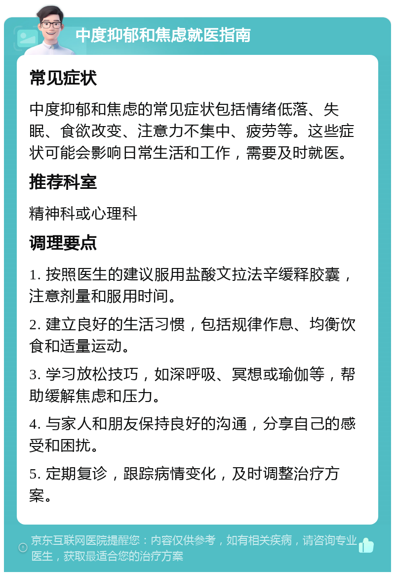 中度抑郁和焦虑就医指南 常见症状 中度抑郁和焦虑的常见症状包括情绪低落、失眠、食欲改变、注意力不集中、疲劳等。这些症状可能会影响日常生活和工作，需要及时就医。 推荐科室 精神科或心理科 调理要点 1. 按照医生的建议服用盐酸文拉法辛缓释胶囊，注意剂量和服用时间。 2. 建立良好的生活习惯，包括规律作息、均衡饮食和适量运动。 3. 学习放松技巧，如深呼吸、冥想或瑜伽等，帮助缓解焦虑和压力。 4. 与家人和朋友保持良好的沟通，分享自己的感受和困扰。 5. 定期复诊，跟踪病情变化，及时调整治疗方案。