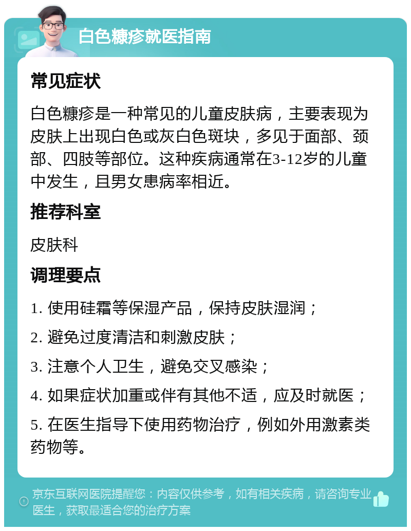 白色糠疹就医指南 常见症状 白色糠疹是一种常见的儿童皮肤病，主要表现为皮肤上出现白色或灰白色斑块，多见于面部、颈部、四肢等部位。这种疾病通常在3-12岁的儿童中发生，且男女患病率相近。 推荐科室 皮肤科 调理要点 1. 使用硅霜等保湿产品，保持皮肤湿润； 2. 避免过度清洁和刺激皮肤； 3. 注意个人卫生，避免交叉感染； 4. 如果症状加重或伴有其他不适，应及时就医； 5. 在医生指导下使用药物治疗，例如外用激素类药物等。