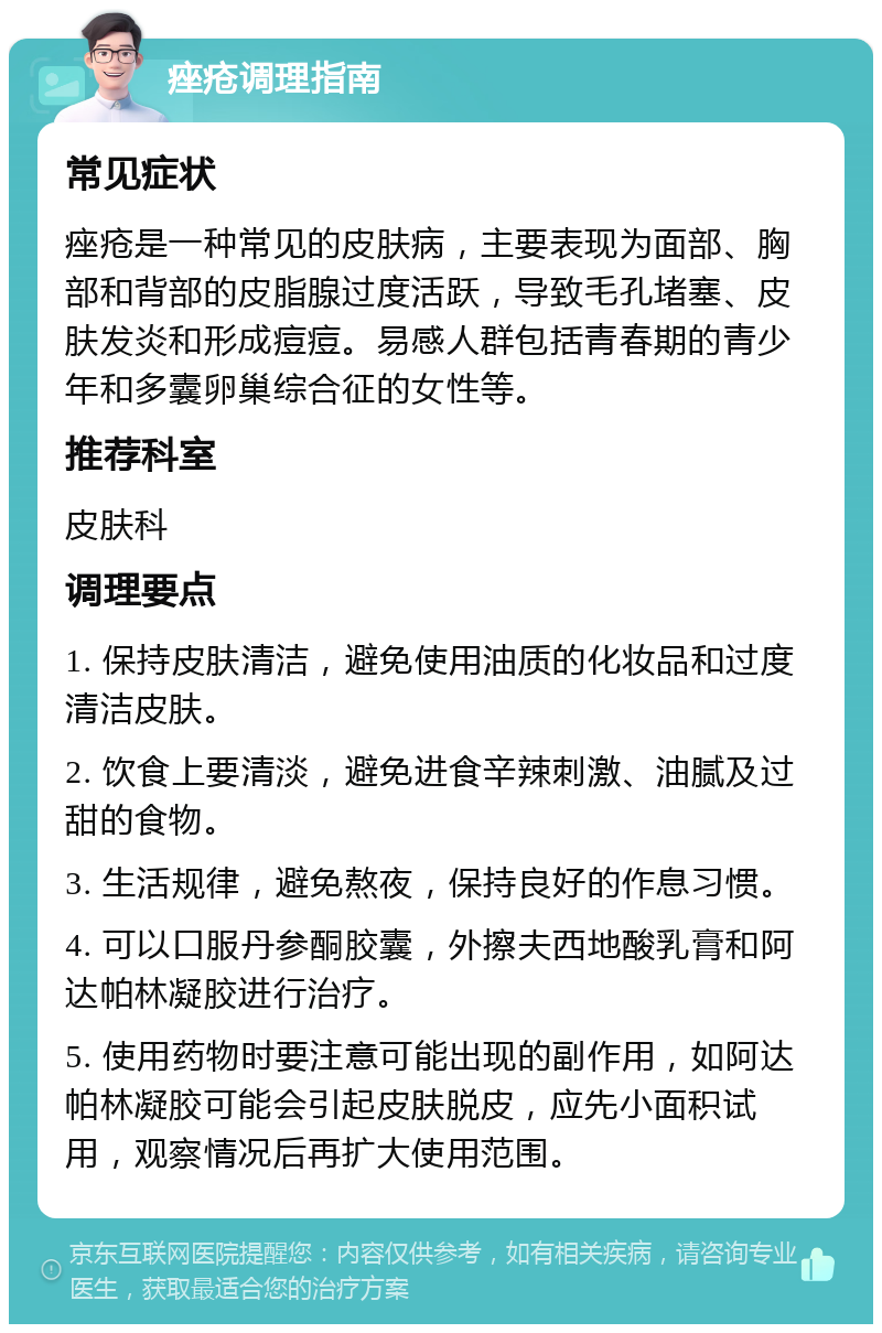 痤疮调理指南 常见症状 痤疮是一种常见的皮肤病，主要表现为面部、胸部和背部的皮脂腺过度活跃，导致毛孔堵塞、皮肤发炎和形成痘痘。易感人群包括青春期的青少年和多囊卵巢综合征的女性等。 推荐科室 皮肤科 调理要点 1. 保持皮肤清洁，避免使用油质的化妆品和过度清洁皮肤。 2. 饮食上要清淡，避免进食辛辣刺激、油腻及过甜的食物。 3. 生活规律，避免熬夜，保持良好的作息习惯。 4. 可以口服丹参酮胶囊，外擦夫西地酸乳膏和阿达帕林凝胶进行治疗。 5. 使用药物时要注意可能出现的副作用，如阿达帕林凝胶可能会引起皮肤脱皮，应先小面积试用，观察情况后再扩大使用范围。