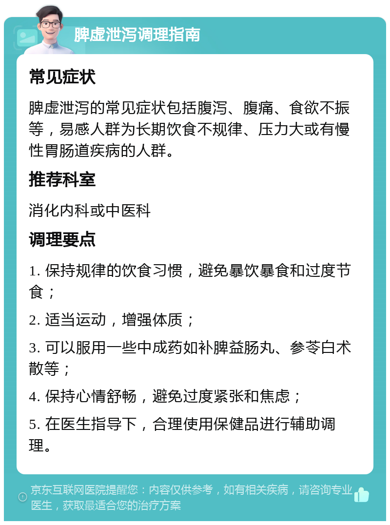 脾虚泄泻调理指南 常见症状 脾虚泄泻的常见症状包括腹泻、腹痛、食欲不振等，易感人群为长期饮食不规律、压力大或有慢性胃肠道疾病的人群。 推荐科室 消化内科或中医科 调理要点 1. 保持规律的饮食习惯，避免暴饮暴食和过度节食； 2. 适当运动，增强体质； 3. 可以服用一些中成药如补脾益肠丸、参苓白术散等； 4. 保持心情舒畅，避免过度紧张和焦虑； 5. 在医生指导下，合理使用保健品进行辅助调理。