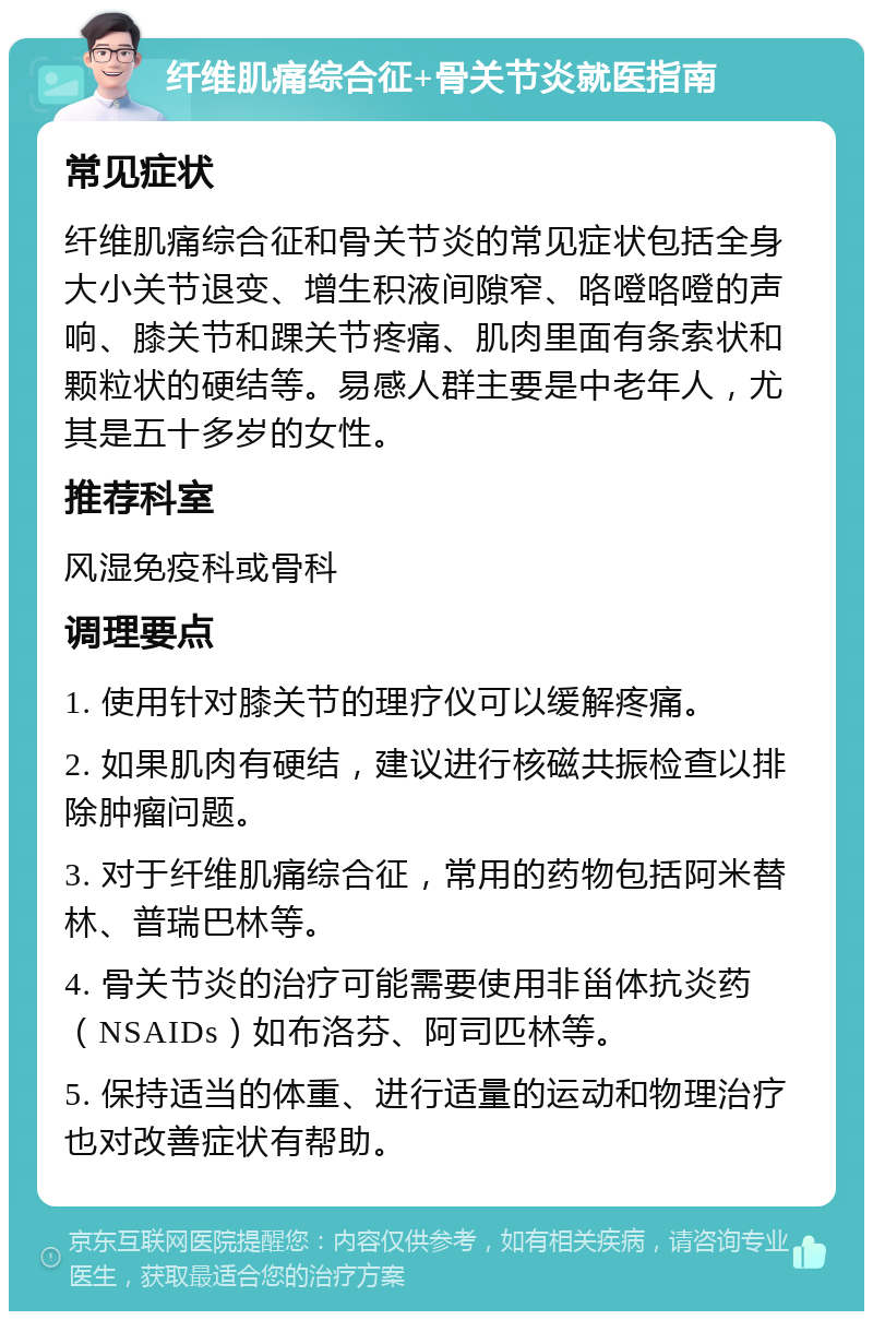 纤维肌痛综合征+骨关节炎就医指南 常见症状 纤维肌痛综合征和骨关节炎的常见症状包括全身大小关节退变、增生积液间隙窄、咯噔咯噔的声响、膝关节和踝关节疼痛、肌肉里面有条索状和颗粒状的硬结等。易感人群主要是中老年人，尤其是五十多岁的女性。 推荐科室 风湿免疫科或骨科 调理要点 1. 使用针对膝关节的理疗仪可以缓解疼痛。 2. 如果肌肉有硬结，建议进行核磁共振检查以排除肿瘤问题。 3. 对于纤维肌痛综合征，常用的药物包括阿米替林、普瑞巴林等。 4. 骨关节炎的治疗可能需要使用非甾体抗炎药（NSAIDs）如布洛芬、阿司匹林等。 5. 保持适当的体重、进行适量的运动和物理治疗也对改善症状有帮助。