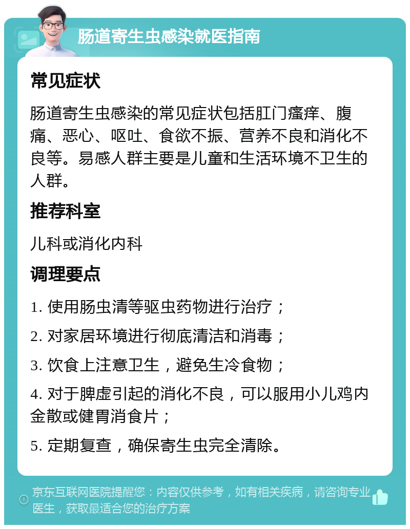 肠道寄生虫感染就医指南 常见症状 肠道寄生虫感染的常见症状包括肛门瘙痒、腹痛、恶心、呕吐、食欲不振、营养不良和消化不良等。易感人群主要是儿童和生活环境不卫生的人群。 推荐科室 儿科或消化内科 调理要点 1. 使用肠虫清等驱虫药物进行治疗； 2. 对家居环境进行彻底清洁和消毒； 3. 饮食上注意卫生，避免生冷食物； 4. 对于脾虚引起的消化不良，可以服用小儿鸡内金散或健胃消食片； 5. 定期复查，确保寄生虫完全清除。