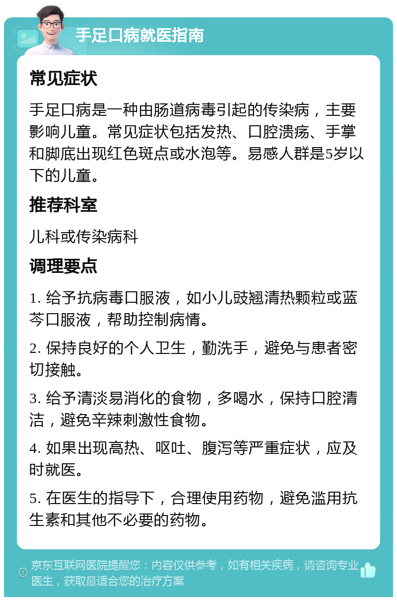 手足口病就医指南 常见症状 手足口病是一种由肠道病毒引起的传染病，主要影响儿童。常见症状包括发热、口腔溃疡、手掌和脚底出现红色斑点或水泡等。易感人群是5岁以下的儿童。 推荐科室 儿科或传染病科 调理要点 1. 给予抗病毒口服液，如小儿豉翘清热颗粒或蓝芩口服液，帮助控制病情。 2. 保持良好的个人卫生，勤洗手，避免与患者密切接触。 3. 给予清淡易消化的食物，多喝水，保持口腔清洁，避免辛辣刺激性食物。 4. 如果出现高热、呕吐、腹泻等严重症状，应及时就医。 5. 在医生的指导下，合理使用药物，避免滥用抗生素和其他不必要的药物。