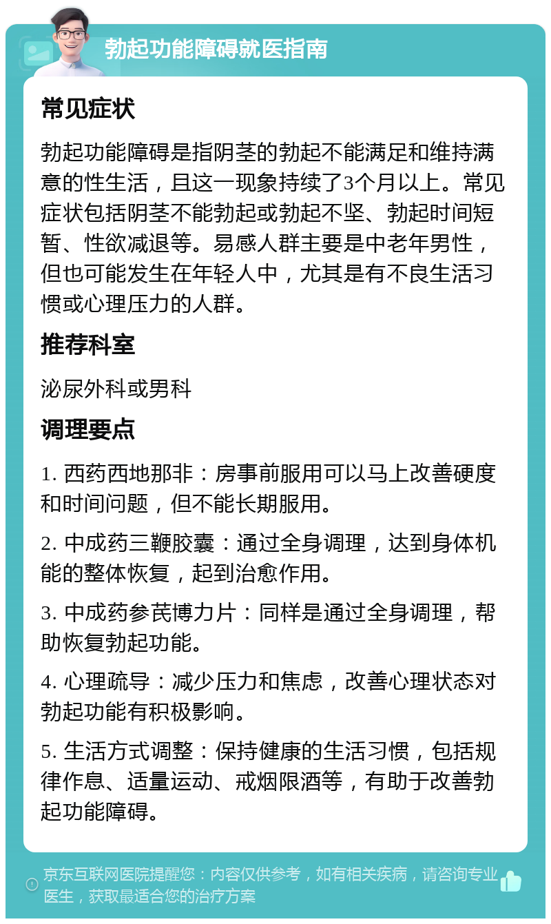 勃起功能障碍就医指南 常见症状 勃起功能障碍是指阴茎的勃起不能满足和维持满意的性生活，且这一现象持续了3个月以上。常见症状包括阴茎不能勃起或勃起不坚、勃起时间短暂、性欲减退等。易感人群主要是中老年男性，但也可能发生在年轻人中，尤其是有不良生活习惯或心理压力的人群。 推荐科室 泌尿外科或男科 调理要点 1. 西药西地那非：房事前服用可以马上改善硬度和时间问题，但不能长期服用。 2. 中成药三鞭胶囊：通过全身调理，达到身体机能的整体恢复，起到治愈作用。 3. 中成药参芪博力片：同样是通过全身调理，帮助恢复勃起功能。 4. 心理疏导：减少压力和焦虑，改善心理状态对勃起功能有积极影响。 5. 生活方式调整：保持健康的生活习惯，包括规律作息、适量运动、戒烟限酒等，有助于改善勃起功能障碍。