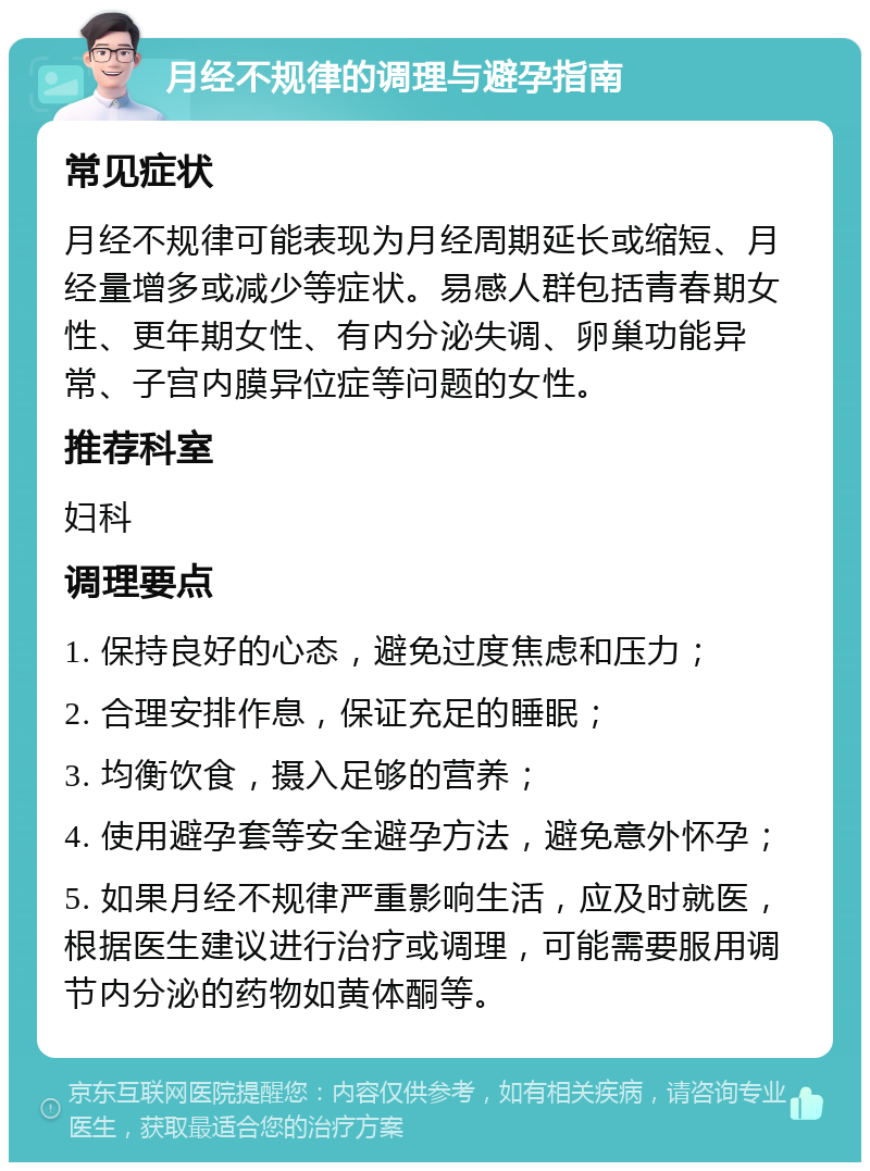 月经不规律的调理与避孕指南 常见症状 月经不规律可能表现为月经周期延长或缩短、月经量增多或减少等症状。易感人群包括青春期女性、更年期女性、有内分泌失调、卵巢功能异常、子宫内膜异位症等问题的女性。 推荐科室 妇科 调理要点 1. 保持良好的心态，避免过度焦虑和压力； 2. 合理安排作息，保证充足的睡眠； 3. 均衡饮食，摄入足够的营养； 4. 使用避孕套等安全避孕方法，避免意外怀孕； 5. 如果月经不规律严重影响生活，应及时就医，根据医生建议进行治疗或调理，可能需要服用调节内分泌的药物如黄体酮等。