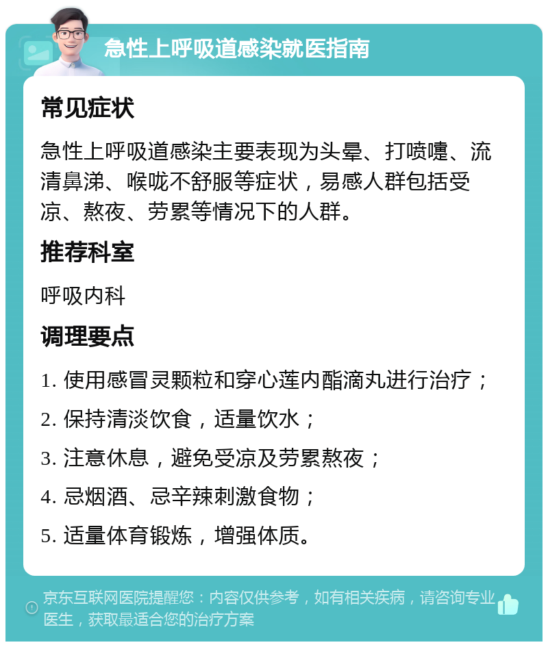 急性上呼吸道感染就医指南 常见症状 急性上呼吸道感染主要表现为头晕、打喷嚏、流清鼻涕、喉咙不舒服等症状，易感人群包括受凉、熬夜、劳累等情况下的人群。 推荐科室 呼吸内科 调理要点 1. 使用感冒灵颗粒和穿心莲内酯滴丸进行治疗； 2. 保持清淡饮食，适量饮水； 3. 注意休息，避免受凉及劳累熬夜； 4. 忌烟酒、忌辛辣刺激食物； 5. 适量体育锻炼，增强体质。