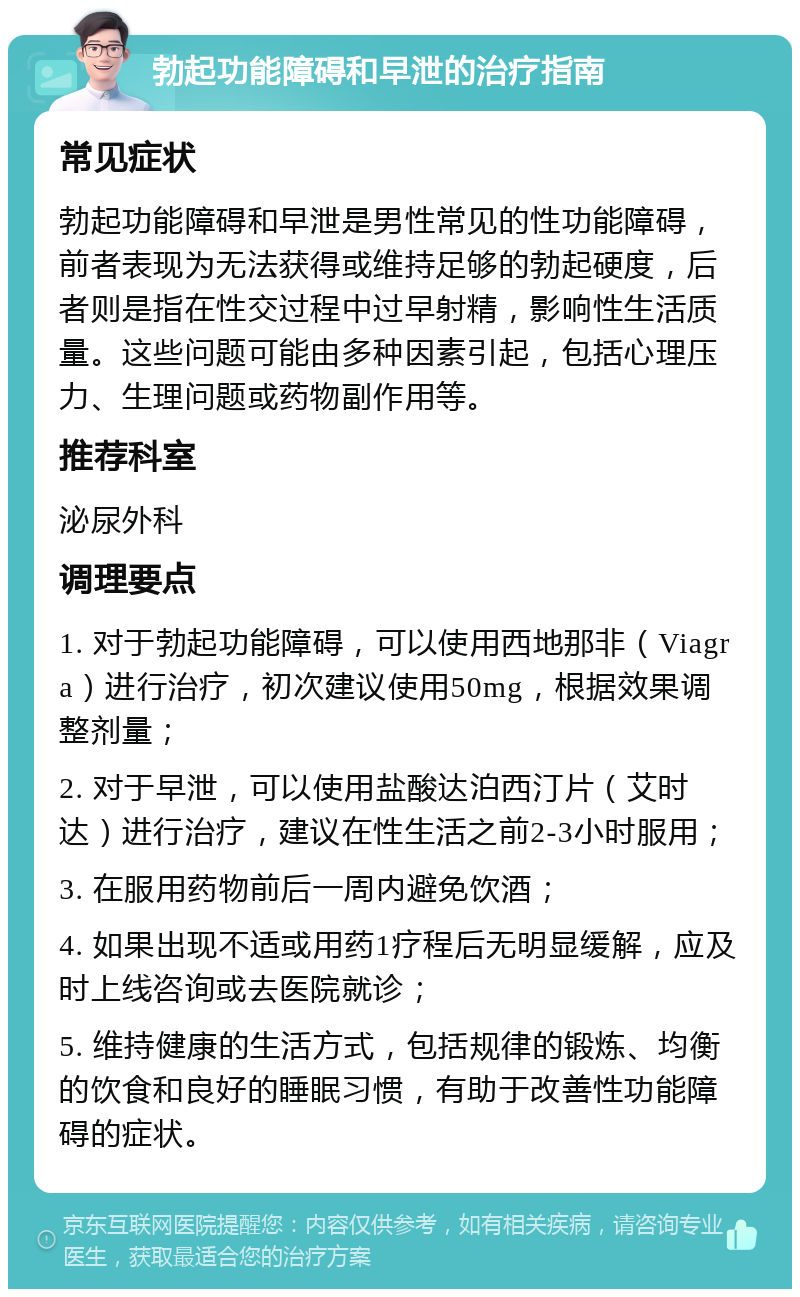 勃起功能障碍和早泄的治疗指南 常见症状 勃起功能障碍和早泄是男性常见的性功能障碍，前者表现为无法获得或维持足够的勃起硬度，后者则是指在性交过程中过早射精，影响性生活质量。这些问题可能由多种因素引起，包括心理压力、生理问题或药物副作用等。 推荐科室 泌尿外科 调理要点 1. 对于勃起功能障碍，可以使用西地那非（Viagra）进行治疗，初次建议使用50mg，根据效果调整剂量； 2. 对于早泄，可以使用盐酸达泊西汀片（艾时达）进行治疗，建议在性生活之前2-3小时服用； 3. 在服用药物前后一周内避免饮酒； 4. 如果出现不适或用药1疗程后无明显缓解，应及时上线咨询或去医院就诊； 5. 维持健康的生活方式，包括规律的锻炼、均衡的饮食和良好的睡眠习惯，有助于改善性功能障碍的症状。