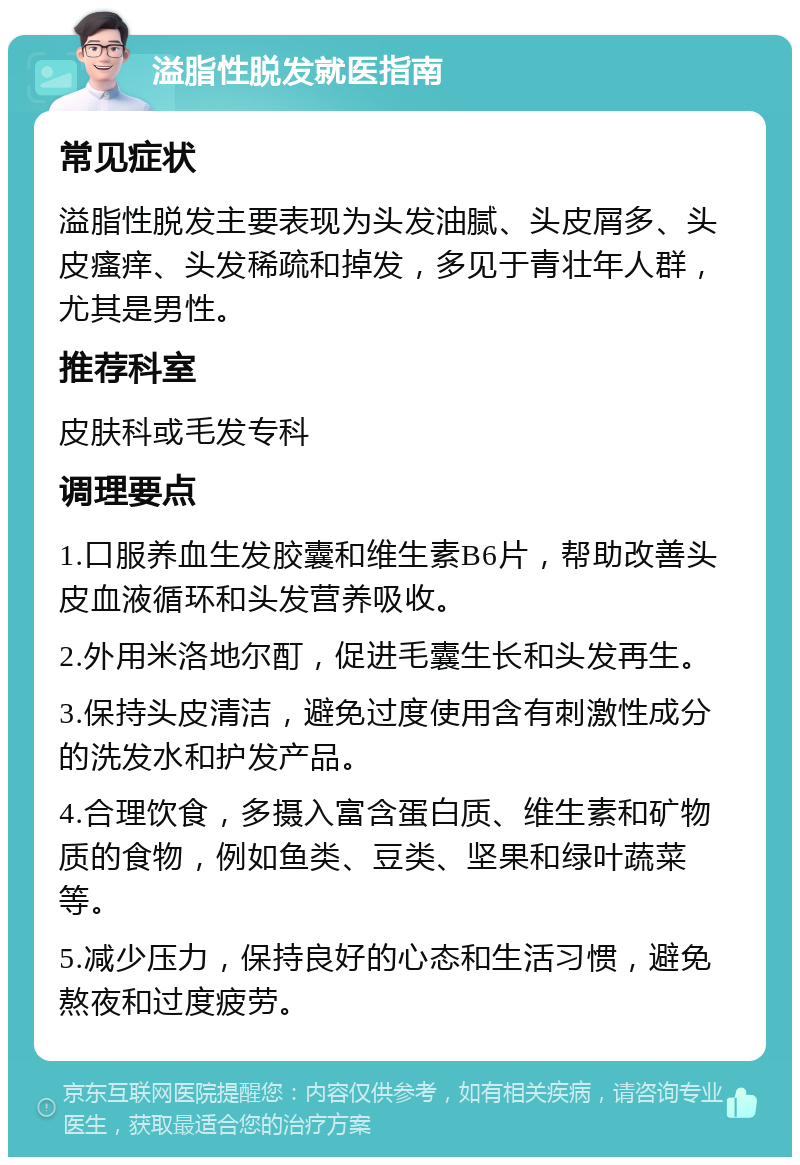 溢脂性脱发就医指南 常见症状 溢脂性脱发主要表现为头发油腻、头皮屑多、头皮瘙痒、头发稀疏和掉发，多见于青壮年人群，尤其是男性。 推荐科室 皮肤科或毛发专科 调理要点 1.口服养血生发胶囊和维生素B6片，帮助改善头皮血液循环和头发营养吸收。 2.外用米洛地尔酊，促进毛囊生长和头发再生。 3.保持头皮清洁，避免过度使用含有刺激性成分的洗发水和护发产品。 4.合理饮食，多摄入富含蛋白质、维生素和矿物质的食物，例如鱼类、豆类、坚果和绿叶蔬菜等。 5.减少压力，保持良好的心态和生活习惯，避免熬夜和过度疲劳。