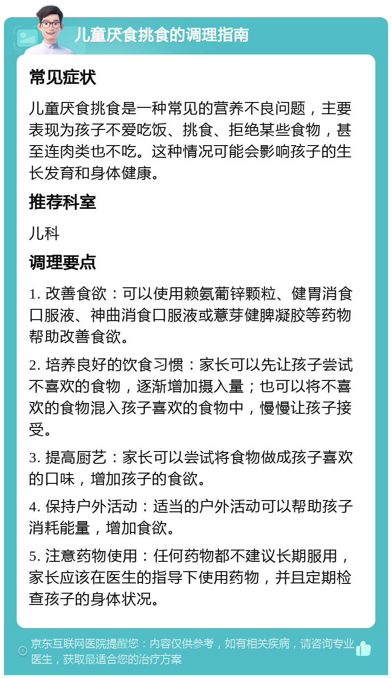 儿童厌食挑食的调理指南 常见症状 儿童厌食挑食是一种常见的营养不良问题，主要表现为孩子不爱吃饭、挑食、拒绝某些食物，甚至连肉类也不吃。这种情况可能会影响孩子的生长发育和身体健康。 推荐科室 儿科 调理要点 1. 改善食欲：可以使用赖氨葡锌颗粒、健胃消食口服液、神曲消食口服液或薏芽健脾凝胶等药物帮助改善食欲。 2. 培养良好的饮食习惯：家长可以先让孩子尝试不喜欢的食物，逐渐增加摄入量；也可以将不喜欢的食物混入孩子喜欢的食物中，慢慢让孩子接受。 3. 提高厨艺：家长可以尝试将食物做成孩子喜欢的口味，增加孩子的食欲。 4. 保持户外活动：适当的户外活动可以帮助孩子消耗能量，增加食欲。 5. 注意药物使用：任何药物都不建议长期服用，家长应该在医生的指导下使用药物，并且定期检查孩子的身体状况。