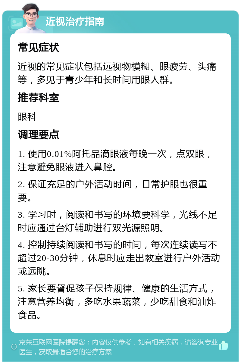 近视治疗指南 常见症状 近视的常见症状包括远视物模糊、眼疲劳、头痛等，多见于青少年和长时间用眼人群。 推荐科室 眼科 调理要点 1. 使用0.01%阿托品滴眼液每晚一次，点双眼，注意避免眼液进入鼻腔。 2. 保证充足的户外活动时间，日常护眼也很重要。 3. 学习时，阅读和书写的环境要科学，光线不足时应通过台灯辅助进行双光源照明。 4. 控制持续阅读和书写的时间，每次连续读写不超过20-30分钟，休息时应走出教室进行户外活动或远眺。 5. 家长要督促孩子保持规律、健康的生活方式，注意营养均衡，多吃水果蔬菜，少吃甜食和油炸食品。