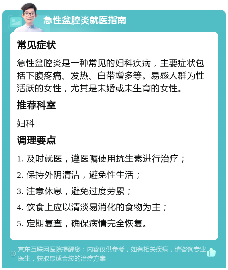 急性盆腔炎就医指南 常见症状 急性盆腔炎是一种常见的妇科疾病，主要症状包括下腹疼痛、发热、白带增多等。易感人群为性活跃的女性，尤其是未婚或未生育的女性。 推荐科室 妇科 调理要点 1. 及时就医，遵医嘱使用抗生素进行治疗； 2. 保持外阴清洁，避免性生活； 3. 注意休息，避免过度劳累； 4. 饮食上应以清淡易消化的食物为主； 5. 定期复查，确保病情完全恢复。