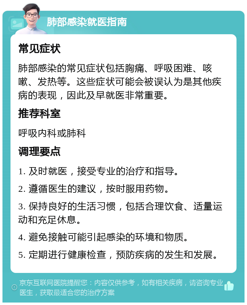 肺部感染就医指南 常见症状 肺部感染的常见症状包括胸痛、呼吸困难、咳嗽、发热等。这些症状可能会被误认为是其他疾病的表现，因此及早就医非常重要。 推荐科室 呼吸内科或肺科 调理要点 1. 及时就医，接受专业的治疗和指导。 2. 遵循医生的建议，按时服用药物。 3. 保持良好的生活习惯，包括合理饮食、适量运动和充足休息。 4. 避免接触可能引起感染的环境和物质。 5. 定期进行健康检查，预防疾病的发生和发展。