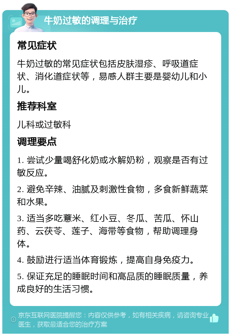 牛奶过敏的调理与治疗 常见症状 牛奶过敏的常见症状包括皮肤湿疹、呼吸道症状、消化道症状等，易感人群主要是婴幼儿和小儿。 推荐科室 儿科或过敏科 调理要点 1. 尝试少量喝舒化奶或水解奶粉，观察是否有过敏反应。 2. 避免辛辣、油腻及刺激性食物，多食新鲜蔬菜和水果。 3. 适当多吃薏米、红小豆、冬瓜、苦瓜、怀山药、云茯苓、莲子、海带等食物，帮助调理身体。 4. 鼓励进行适当体育锻炼，提高自身免疫力。 5. 保证充足的睡眠时间和高品质的睡眠质量，养成良好的生活习惯。